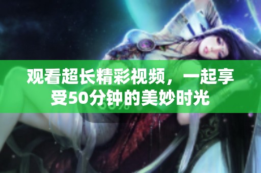 观看超长精彩视频，一起享受50分钟的美妙时光