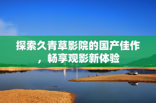 探索久青草影院的国产佳作，畅享观影新体验