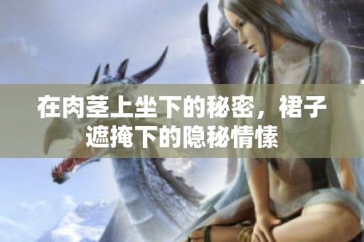在肉茎上坐下的秘密，裙子遮掩下的隐秘情愫