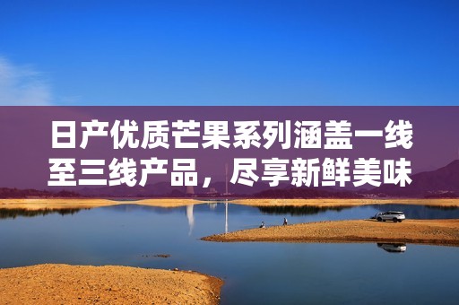 日产优质芒果系列涵盖一线至三线产品，尽享新鲜美味