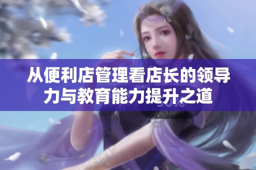 从便利店管理看店长的领导力与教育能力提升之道