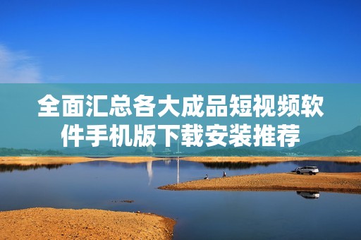 全面汇总各大成品短视频软件手机版下载安装推荐