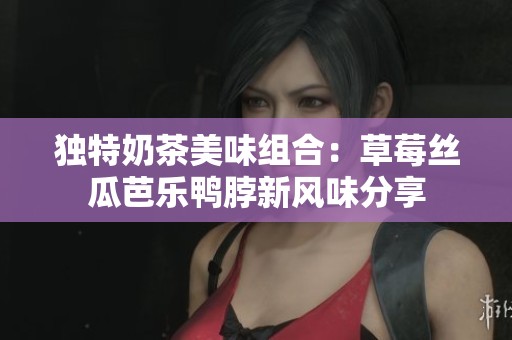 独特奶茶美味组合：草莓丝瓜芭乐鸭脖新风味分享