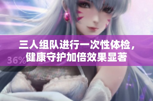 三人组队进行一次性体检，健康守护加倍效果显著