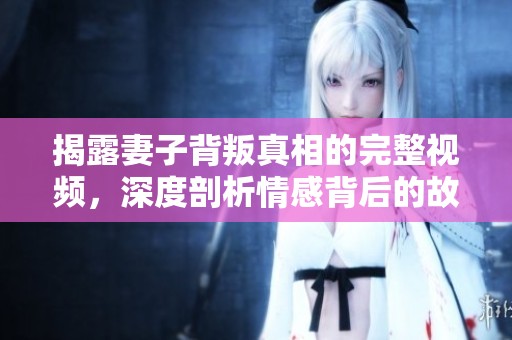 揭露妻子背叛真相的完整视频，深度剖析情感背后的故事