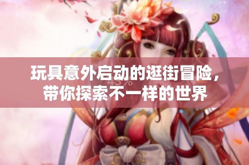 玩具意外启动的逛街冒险，带你探索不一样的世界