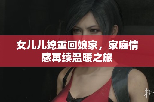 女儿儿媳重回娘家，家庭情感再续温暖之旅