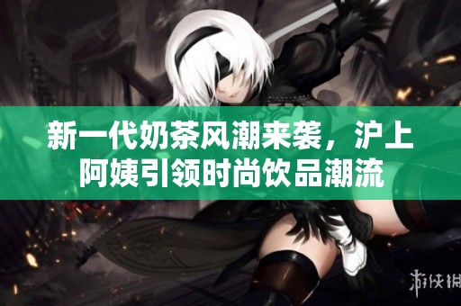 新一代奶茶风潮来袭，沪上阿姨引领时尚饮品潮流