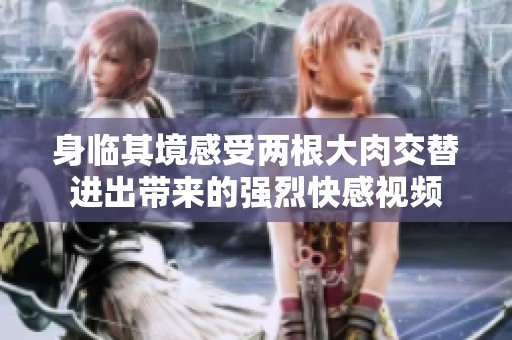 身临其境感受两根大肉交替进出带来的强烈快感视频