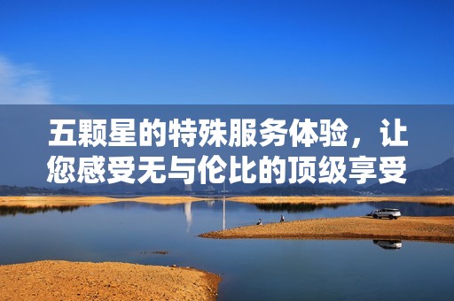 五颗星的特殊服务体验，让您感受无与伦比的顶级享受