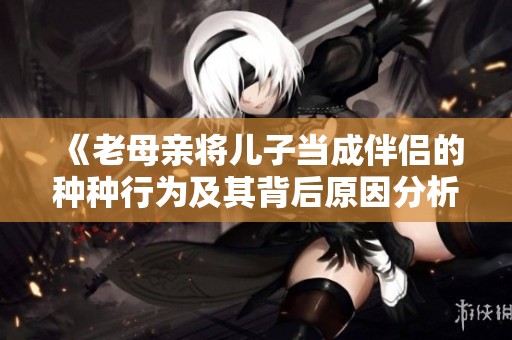 《老母亲将儿子当成伴侣的种种行为及其背后原因分析》