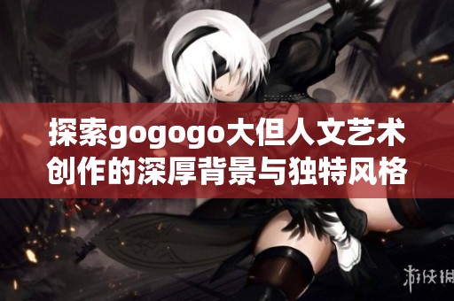 探索gogogo大但人文艺术创作的深厚背景与独特风格
