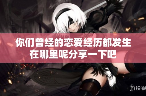 你们曾经的恋爱经历都发生在哪里呢分享一下吧