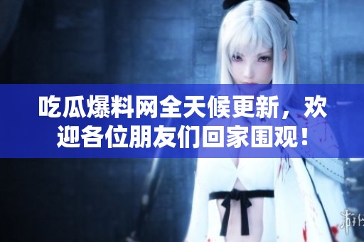 吃瓜爆料网全天候更新，欢迎各位朋友们回家围观！