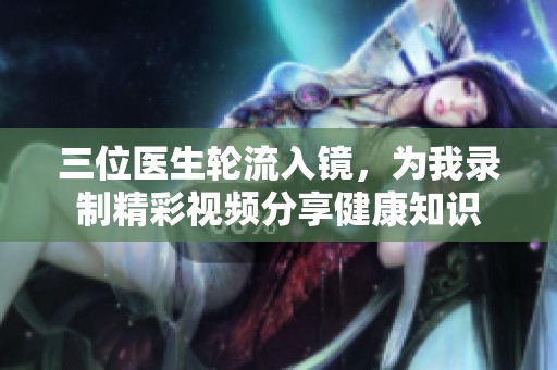 三位医生轮流入镜，为我录制精彩视频分享健康知识