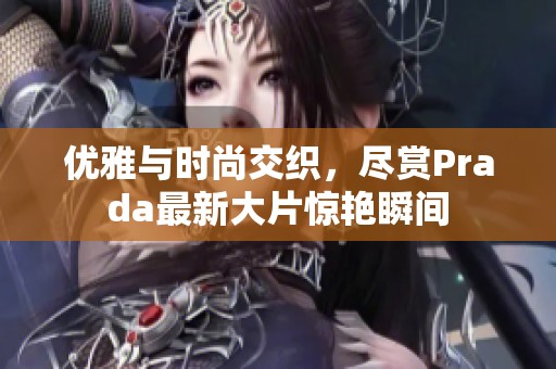 优雅与时尚交织，尽赏Prada最新大片惊艳瞬间