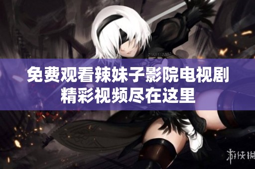 免费观看辣妹子影院电视剧精彩视频尽在这里