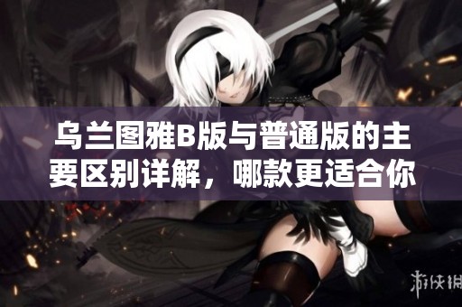 乌兰图雅B版与普通版的主要区别详解，哪款更适合你？