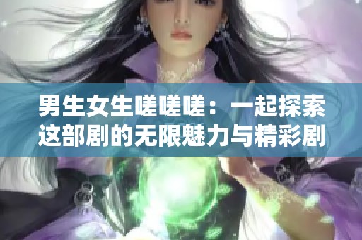 男生女生嗟嗟嗟：一起探索这部剧的无限魅力与精彩剧情