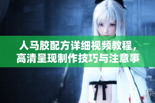 人马胶配方详细视频教程，高清呈现制作技巧与注意事项