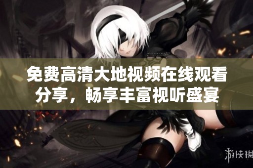 免费高清大地视频在线观看分享，畅享丰富视听盛宴