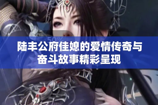 陆丰公府佳媳的爱情传奇与奋斗故事精彩呈现