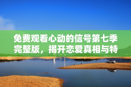 免费观看心动的信号第七季完整版，揭开恋爱真相与特色瞬间