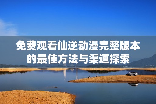 免费观看仙逆动漫完整版本的最佳方法与渠道探索