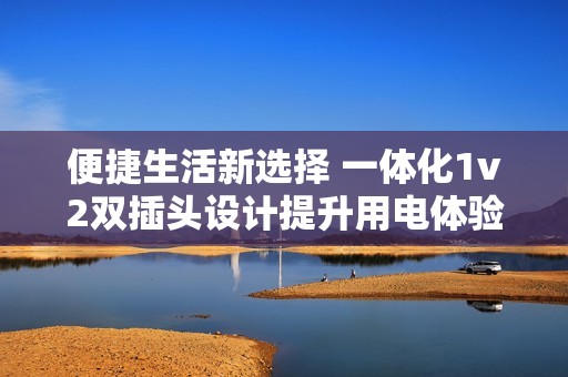 便捷生活新选择 一体化1v2双插头设计提升用电体验
