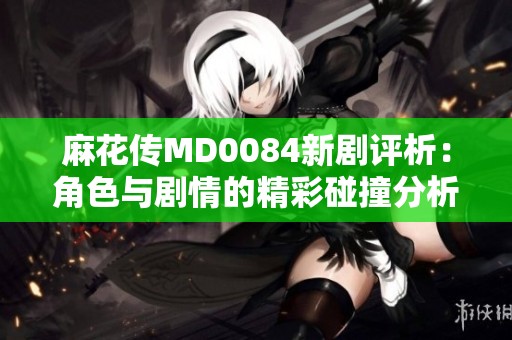 麻花传MD0084新剧评析：角色与剧情的精彩碰撞分析
