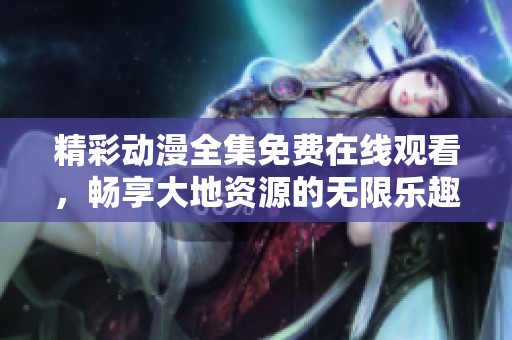 精彩动漫全集免费在线观看，畅享大地资源的无限乐趣