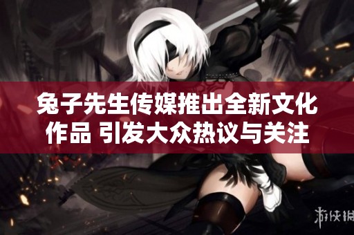 兔子先生传媒推出全新文化作品 引发大众热议与关注