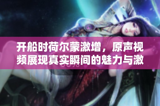 开船时荷尔蒙激增，原声视频展现真实瞬间的魅力与激情