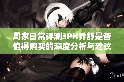 周家日常评测3PH乔舒是否值得购买的深度分析与建议