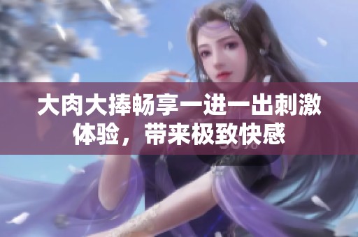 大肉大捧畅享一进一出刺激体验，带来极致快感