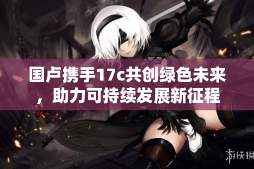 国卢携手17c共创绿色未来，助力可持续发展新征程