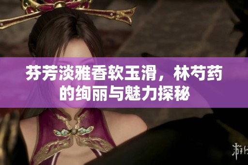 芬芳淡雅香软玉滑，林芍药的绚丽与魅力探秘