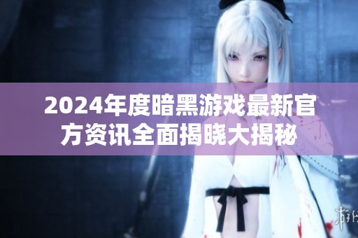 2024年度暗黑游戏最新官方资讯全面揭晓大揭秘