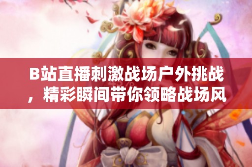 B站直播刺激战场户外挑战，精彩瞬间带你领略战场风采
