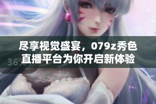 尽享视觉盛宴，079z秀色直播平台为你开启新体验