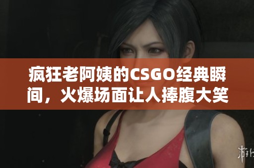 疯狂老阿姨的CSGO经典瞬间，火爆场面让人捧腹大笑
