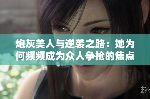 炮灰美人与逆袭之路：她为何频频成为众人争抢的焦点