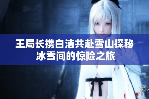 王局长携白洁共赴雪山探秘 冰雪间的惊险之旅