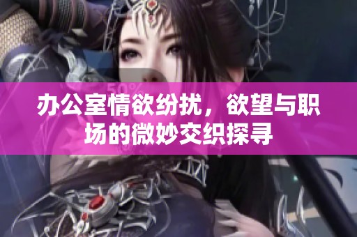 办公室情欲纷扰，欲望与职场的微妙交织探寻