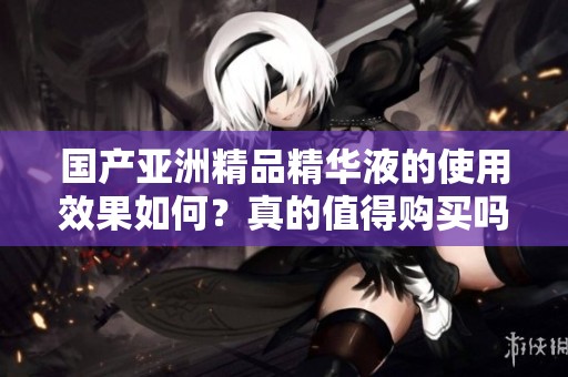 国产亚洲精品精华液的使用效果如何？真的值得购买吗？
