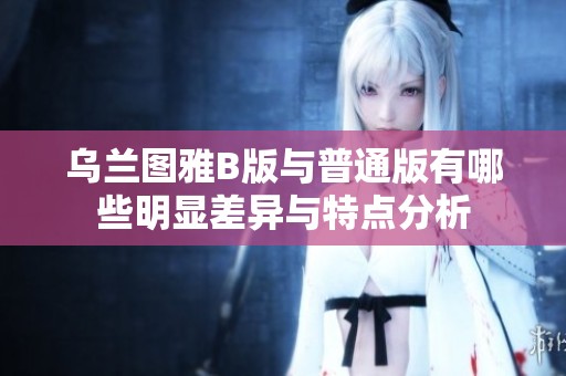 乌兰图雅B版与普通版有哪些明显差异与特点分析