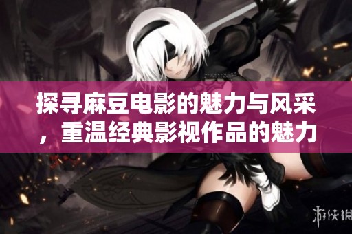 探寻麻豆电影的魅力与风采，重温经典影视作品的魅力之旅