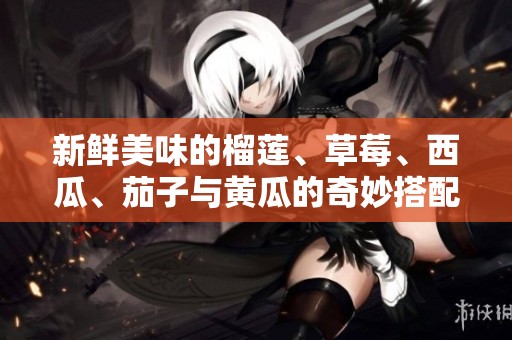 新鲜美味的榴莲、草莓、西瓜、茄子与黄瓜的奇妙搭配推荐