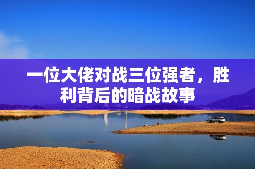 一位大佬对战三位强者，胜利背后的暗战故事