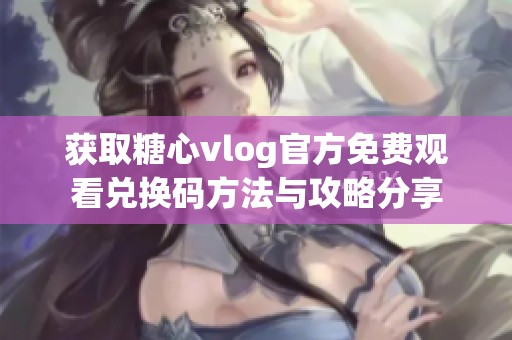 获取糖心vlog官方免费观看兑换码方法与攻略分享